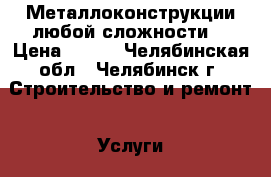 Металлоконструкции любой сложности. › Цена ­ 500 - Челябинская обл., Челябинск г. Строительство и ремонт » Услуги   